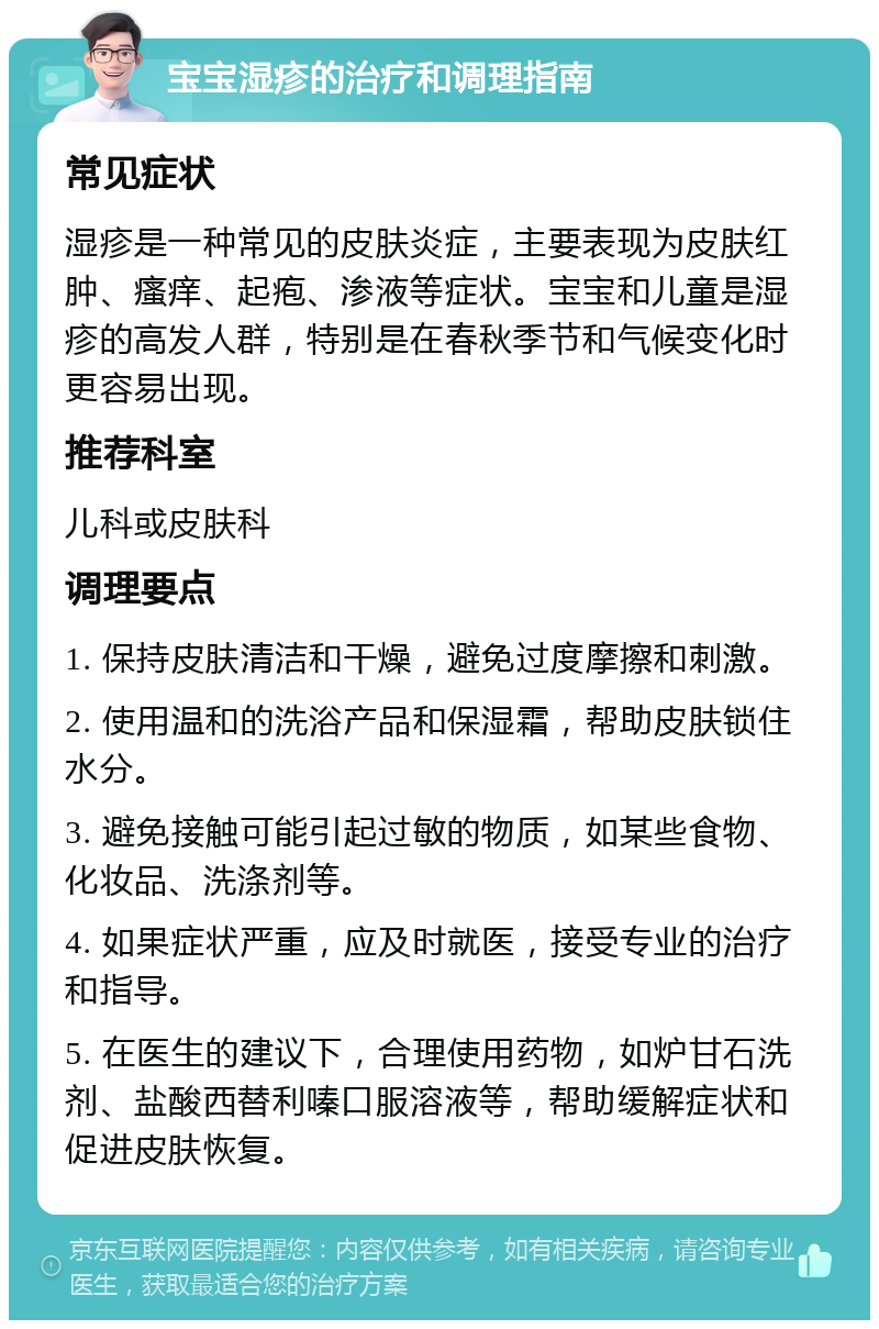 宝宝湿疹的治疗和调理指南 常见症状 湿疹是一种常见的皮肤炎症，主要表现为皮肤红肿、瘙痒、起疱、渗液等症状。宝宝和儿童是湿疹的高发人群，特别是在春秋季节和气候变化时更容易出现。 推荐科室 儿科或皮肤科 调理要点 1. 保持皮肤清洁和干燥，避免过度摩擦和刺激。 2. 使用温和的洗浴产品和保湿霜，帮助皮肤锁住水分。 3. 避免接触可能引起过敏的物质，如某些食物、化妆品、洗涤剂等。 4. 如果症状严重，应及时就医，接受专业的治疗和指导。 5. 在医生的建议下，合理使用药物，如炉甘石洗剂、盐酸西替利嗪口服溶液等，帮助缓解症状和促进皮肤恢复。