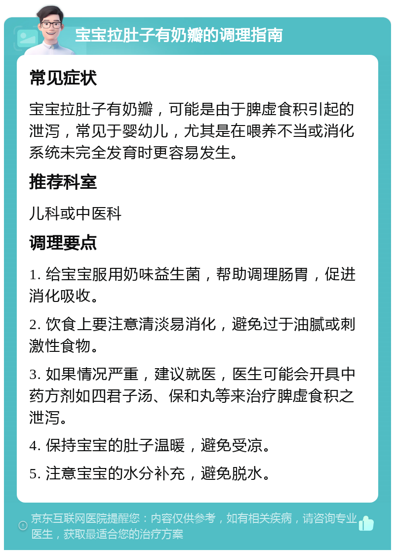 宝宝拉肚子有奶瓣的调理指南 常见症状 宝宝拉肚子有奶瓣，可能是由于脾虚食积引起的泄泻，常见于婴幼儿，尤其是在喂养不当或消化系统未完全发育时更容易发生。 推荐科室 儿科或中医科 调理要点 1. 给宝宝服用奶味益生菌，帮助调理肠胃，促进消化吸收。 2. 饮食上要注意清淡易消化，避免过于油腻或刺激性食物。 3. 如果情况严重，建议就医，医生可能会开具中药方剂如四君子汤、保和丸等来治疗脾虚食积之泄泻。 4. 保持宝宝的肚子温暖，避免受凉。 5. 注意宝宝的水分补充，避免脱水。