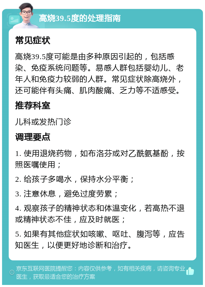 高烧39.5度的处理指南 常见症状 高烧39.5度可能是由多种原因引起的，包括感染、免疫系统问题等。易感人群包括婴幼儿、老年人和免疫力较弱的人群。常见症状除高烧外，还可能伴有头痛、肌肉酸痛、乏力等不适感受。 推荐科室 儿科或发热门诊 调理要点 1. 使用退烧药物，如布洛芬或对乙酰氨基酚，按照医嘱使用； 2. 给孩子多喝水，保持水分平衡； 3. 注意休息，避免过度劳累； 4. 观察孩子的精神状态和体温变化，若高热不退或精神状态不佳，应及时就医； 5. 如果有其他症状如咳嗽、呕吐、腹泻等，应告知医生，以便更好地诊断和治疗。