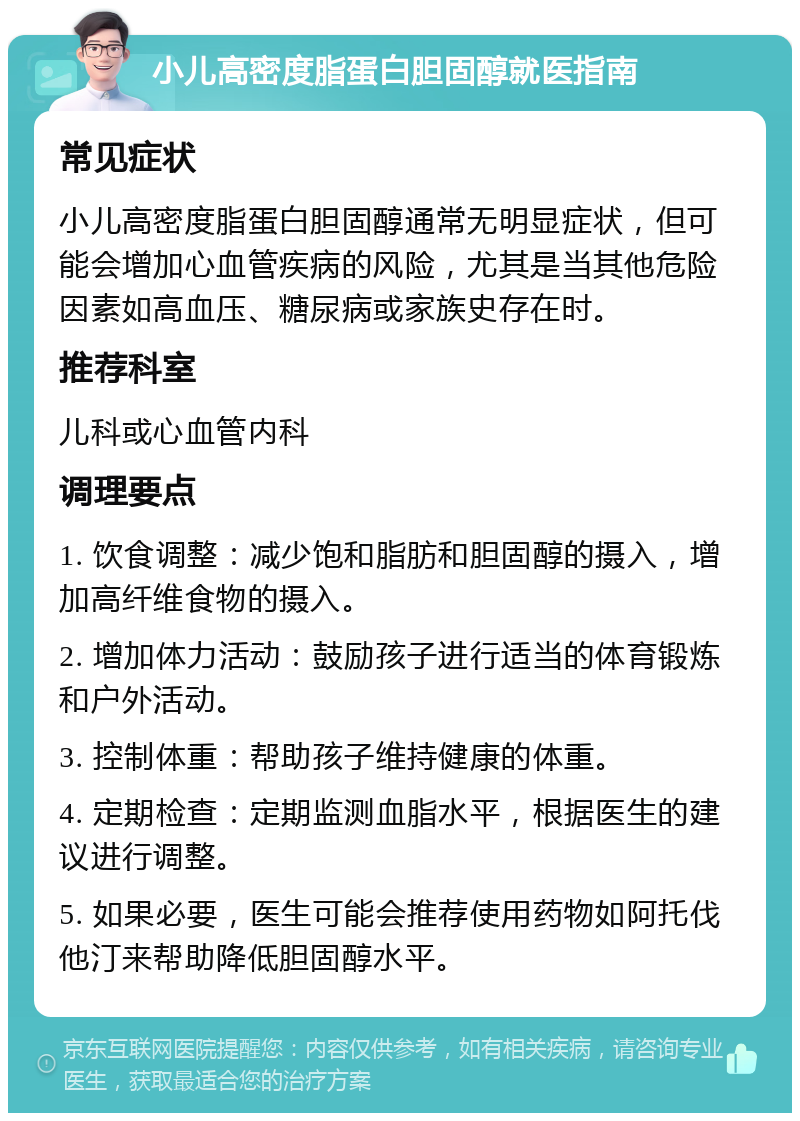 小儿高密度脂蛋白胆固醇就医指南 常见症状 小儿高密度脂蛋白胆固醇通常无明显症状，但可能会增加心血管疾病的风险，尤其是当其他危险因素如高血压、糖尿病或家族史存在时。 推荐科室 儿科或心血管内科 调理要点 1. 饮食调整：减少饱和脂肪和胆固醇的摄入，增加高纤维食物的摄入。 2. 增加体力活动：鼓励孩子进行适当的体育锻炼和户外活动。 3. 控制体重：帮助孩子维持健康的体重。 4. 定期检查：定期监测血脂水平，根据医生的建议进行调整。 5. 如果必要，医生可能会推荐使用药物如阿托伐他汀来帮助降低胆固醇水平。