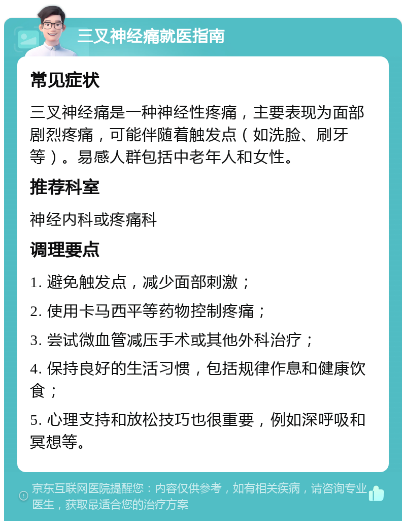 三叉神经痛就医指南 常见症状 三叉神经痛是一种神经性疼痛，主要表现为面部剧烈疼痛，可能伴随着触发点（如洗脸、刷牙等）。易感人群包括中老年人和女性。 推荐科室 神经内科或疼痛科 调理要点 1. 避免触发点，减少面部刺激； 2. 使用卡马西平等药物控制疼痛； 3. 尝试微血管减压手术或其他外科治疗； 4. 保持良好的生活习惯，包括规律作息和健康饮食； 5. 心理支持和放松技巧也很重要，例如深呼吸和冥想等。