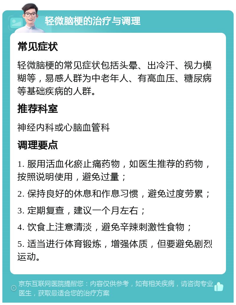 轻微脑梗的治疗与调理 常见症状 轻微脑梗的常见症状包括头晕、出冷汗、视力模糊等，易感人群为中老年人、有高血压、糖尿病等基础疾病的人群。 推荐科室 神经内科或心脑血管科 调理要点 1. 服用活血化瘀止痛药物，如医生推荐的药物，按照说明使用，避免过量； 2. 保持良好的休息和作息习惯，避免过度劳累； 3. 定期复查，建议一个月左右； 4. 饮食上注意清淡，避免辛辣刺激性食物； 5. 适当进行体育锻炼，增强体质，但要避免剧烈运动。