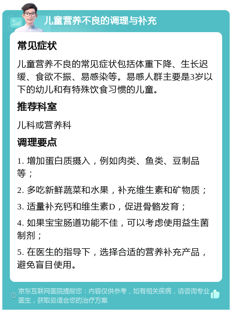 儿童营养不良的调理与补充 常见症状 儿童营养不良的常见症状包括体重下降、生长迟缓、食欲不振、易感染等。易感人群主要是3岁以下的幼儿和有特殊饮食习惯的儿童。 推荐科室 儿科或营养科 调理要点 1. 增加蛋白质摄入，例如肉类、鱼类、豆制品等； 2. 多吃新鲜蔬菜和水果，补充维生素和矿物质； 3. 适量补充钙和维生素D，促进骨骼发育； 4. 如果宝宝肠道功能不佳，可以考虑使用益生菌制剂； 5. 在医生的指导下，选择合适的营养补充产品，避免盲目使用。