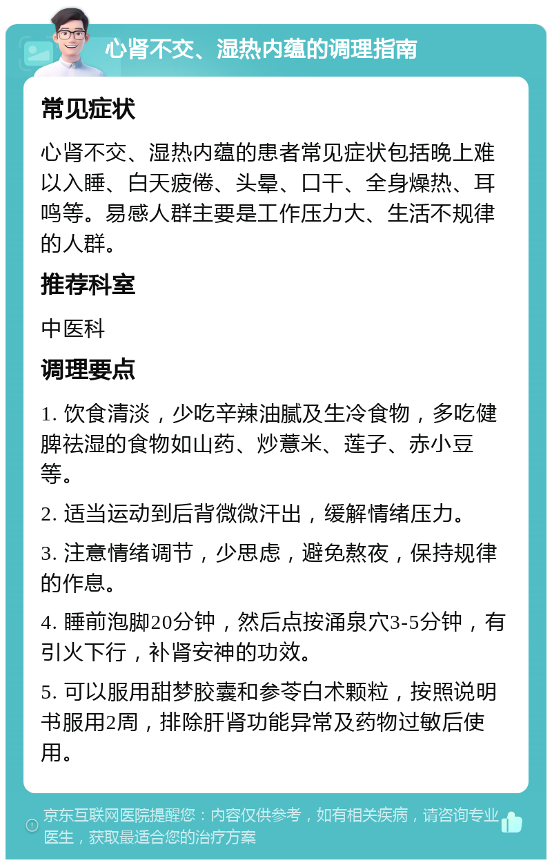 心肾不交、湿热内蕴的调理指南 常见症状 心肾不交、湿热内蕴的患者常见症状包括晚上难以入睡、白天疲倦、头晕、口干、全身燥热、耳鸣等。易感人群主要是工作压力大、生活不规律的人群。 推荐科室 中医科 调理要点 1. 饮食清淡，少吃辛辣油腻及生冷食物，多吃健脾祛湿的食物如山药、炒薏米、莲子、赤小豆等。 2. 适当运动到后背微微汗出，缓解情绪压力。 3. 注意情绪调节，少思虑，避免熬夜，保持规律的作息。 4. 睡前泡脚20分钟，然后点按涌泉穴3-5分钟，有引火下行，补肾安神的功效。 5. 可以服用甜梦胶囊和参苓白术颗粒，按照说明书服用2周，排除肝肾功能异常及药物过敏后使用。