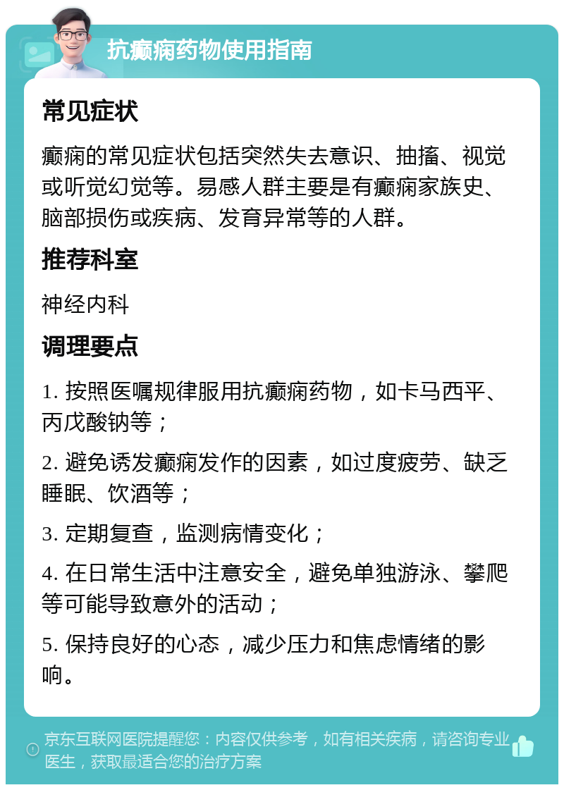 抗癫痫药物使用指南 常见症状 癫痫的常见症状包括突然失去意识、抽搐、视觉或听觉幻觉等。易感人群主要是有癫痫家族史、脑部损伤或疾病、发育异常等的人群。 推荐科室 神经内科 调理要点 1. 按照医嘱规律服用抗癫痫药物，如卡马西平、丙戊酸钠等； 2. 避免诱发癫痫发作的因素，如过度疲劳、缺乏睡眠、饮酒等； 3. 定期复查，监测病情变化； 4. 在日常生活中注意安全，避免单独游泳、攀爬等可能导致意外的活动； 5. 保持良好的心态，减少压力和焦虑情绪的影响。