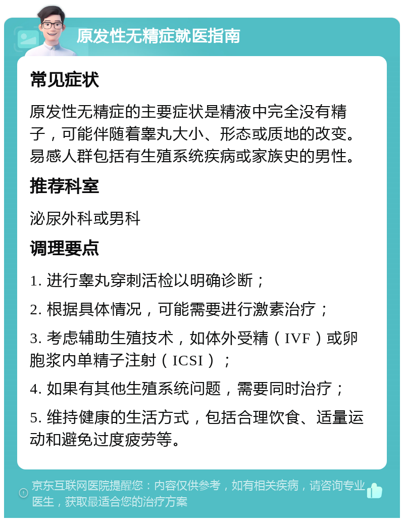 原发性无精症就医指南 常见症状 原发性无精症的主要症状是精液中完全没有精子，可能伴随着睾丸大小、形态或质地的改变。易感人群包括有生殖系统疾病或家族史的男性。 推荐科室 泌尿外科或男科 调理要点 1. 进行睾丸穿刺活检以明确诊断； 2. 根据具体情况，可能需要进行激素治疗； 3. 考虑辅助生殖技术，如体外受精（IVF）或卵胞浆内单精子注射（ICSI）； 4. 如果有其他生殖系统问题，需要同时治疗； 5. 维持健康的生活方式，包括合理饮食、适量运动和避免过度疲劳等。