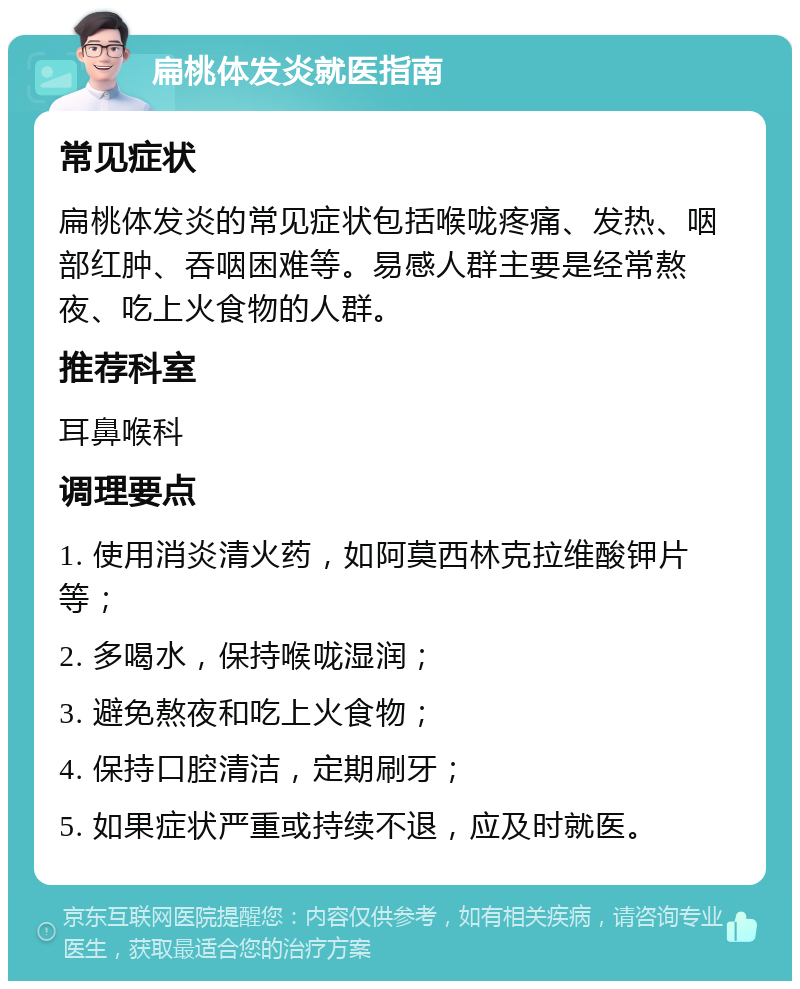 扁桃体发炎就医指南 常见症状 扁桃体发炎的常见症状包括喉咙疼痛、发热、咽部红肿、吞咽困难等。易感人群主要是经常熬夜、吃上火食物的人群。 推荐科室 耳鼻喉科 调理要点 1. 使用消炎清火药，如阿莫西林克拉维酸钾片等； 2. 多喝水，保持喉咙湿润； 3. 避免熬夜和吃上火食物； 4. 保持口腔清洁，定期刷牙； 5. 如果症状严重或持续不退，应及时就医。