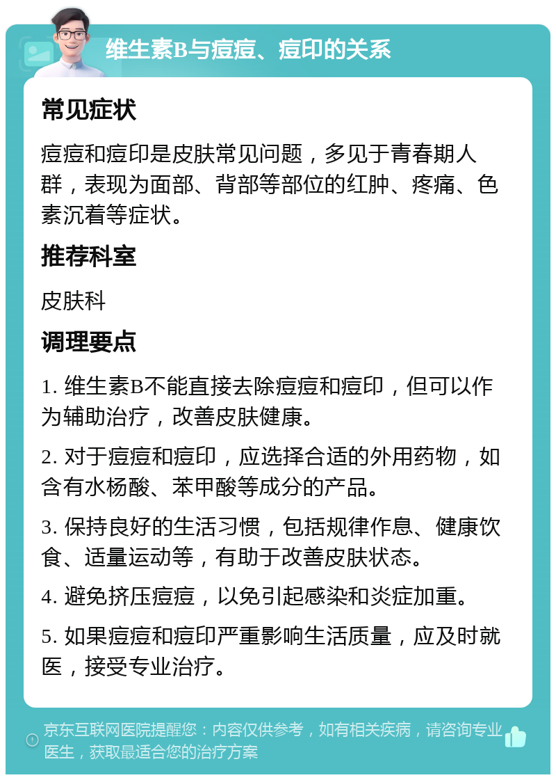 维生素B与痘痘、痘印的关系 常见症状 痘痘和痘印是皮肤常见问题，多见于青春期人群，表现为面部、背部等部位的红肿、疼痛、色素沉着等症状。 推荐科室 皮肤科 调理要点 1. 维生素B不能直接去除痘痘和痘印，但可以作为辅助治疗，改善皮肤健康。 2. 对于痘痘和痘印，应选择合适的外用药物，如含有水杨酸、苯甲酸等成分的产品。 3. 保持良好的生活习惯，包括规律作息、健康饮食、适量运动等，有助于改善皮肤状态。 4. 避免挤压痘痘，以免引起感染和炎症加重。 5. 如果痘痘和痘印严重影响生活质量，应及时就医，接受专业治疗。