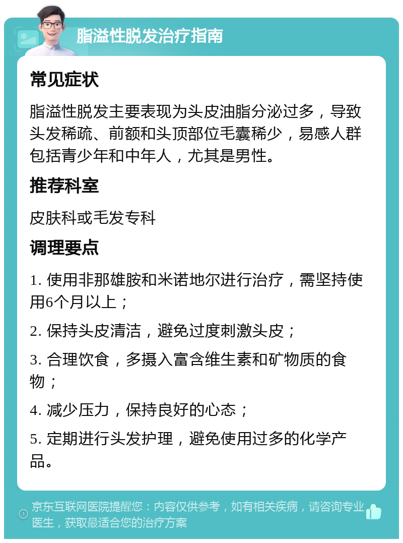 脂溢性脱发治疗指南 常见症状 脂溢性脱发主要表现为头皮油脂分泌过多，导致头发稀疏、前额和头顶部位毛囊稀少，易感人群包括青少年和中年人，尤其是男性。 推荐科室 皮肤科或毛发专科 调理要点 1. 使用非那雄胺和米诺地尔进行治疗，需坚持使用6个月以上； 2. 保持头皮清洁，避免过度刺激头皮； 3. 合理饮食，多摄入富含维生素和矿物质的食物； 4. 减少压力，保持良好的心态； 5. 定期进行头发护理，避免使用过多的化学产品。