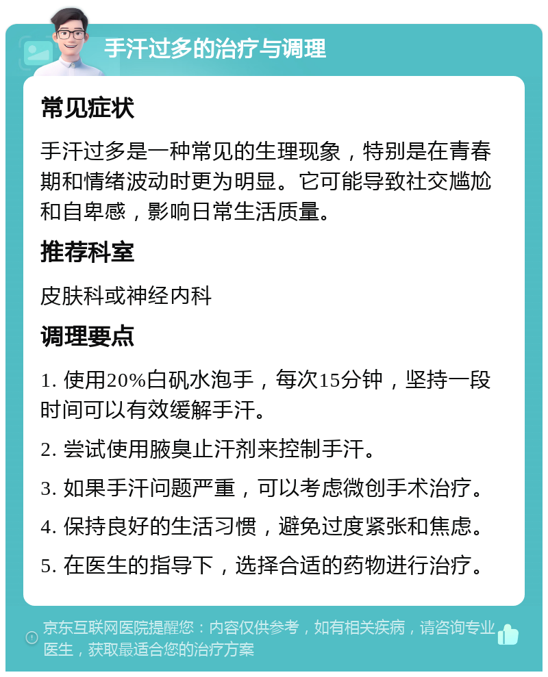 手汗过多的治疗与调理 常见症状 手汗过多是一种常见的生理现象，特别是在青春期和情绪波动时更为明显。它可能导致社交尴尬和自卑感，影响日常生活质量。 推荐科室 皮肤科或神经内科 调理要点 1. 使用20%白矾水泡手，每次15分钟，坚持一段时间可以有效缓解手汗。 2. 尝试使用腋臭止汗剂来控制手汗。 3. 如果手汗问题严重，可以考虑微创手术治疗。 4. 保持良好的生活习惯，避免过度紧张和焦虑。 5. 在医生的指导下，选择合适的药物进行治疗。