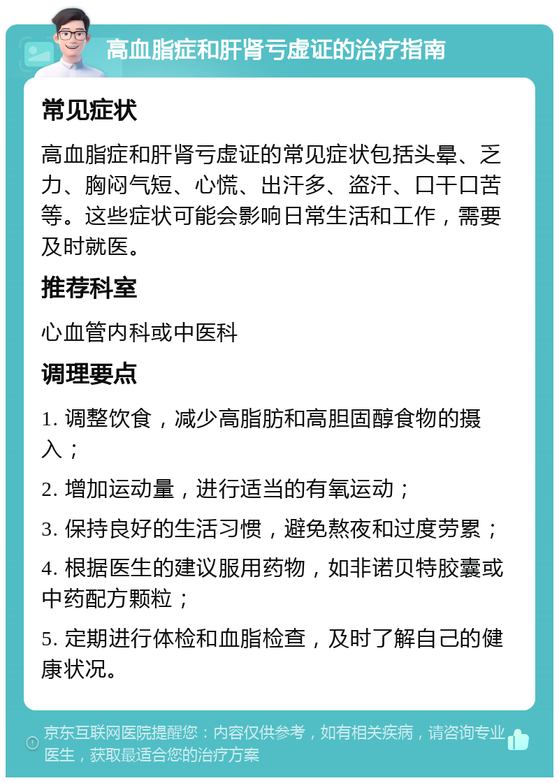 高血脂症和肝肾亏虚证的治疗指南 常见症状 高血脂症和肝肾亏虚证的常见症状包括头晕、乏力、胸闷气短、心慌、出汗多、盗汗、口干口苦等。这些症状可能会影响日常生活和工作，需要及时就医。 推荐科室 心血管内科或中医科 调理要点 1. 调整饮食，减少高脂肪和高胆固醇食物的摄入； 2. 增加运动量，进行适当的有氧运动； 3. 保持良好的生活习惯，避免熬夜和过度劳累； 4. 根据医生的建议服用药物，如非诺贝特胶囊或中药配方颗粒； 5. 定期进行体检和血脂检查，及时了解自己的健康状况。