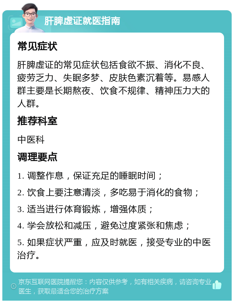 肝脾虚证就医指南 常见症状 肝脾虚证的常见症状包括食欲不振、消化不良、疲劳乏力、失眠多梦、皮肤色素沉着等。易感人群主要是长期熬夜、饮食不规律、精神压力大的人群。 推荐科室 中医科 调理要点 1. 调整作息，保证充足的睡眠时间； 2. 饮食上要注意清淡，多吃易于消化的食物； 3. 适当进行体育锻炼，增强体质； 4. 学会放松和减压，避免过度紧张和焦虑； 5. 如果症状严重，应及时就医，接受专业的中医治疗。