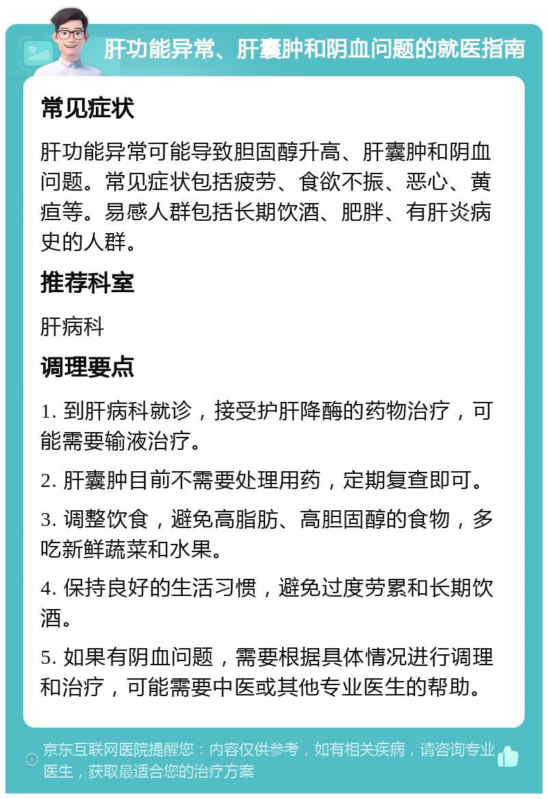 肝功能异常、肝囊肿和阴血问题的就医指南 常见症状 肝功能异常可能导致胆固醇升高、肝囊肿和阴血问题。常见症状包括疲劳、食欲不振、恶心、黄疸等。易感人群包括长期饮酒、肥胖、有肝炎病史的人群。 推荐科室 肝病科 调理要点 1. 到肝病科就诊，接受护肝降酶的药物治疗，可能需要输液治疗。 2. 肝囊肿目前不需要处理用药，定期复查即可。 3. 调整饮食，避免高脂肪、高胆固醇的食物，多吃新鲜蔬菜和水果。 4. 保持良好的生活习惯，避免过度劳累和长期饮酒。 5. 如果有阴血问题，需要根据具体情况进行调理和治疗，可能需要中医或其他专业医生的帮助。