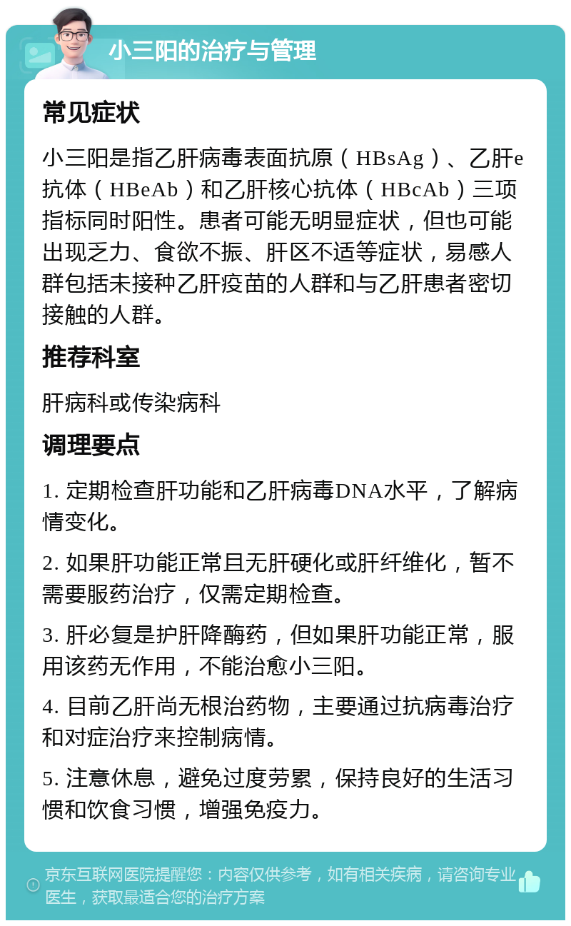 小三阳的治疗与管理 常见症状 小三阳是指乙肝病毒表面抗原（HBsAg）、乙肝e抗体（HBeAb）和乙肝核心抗体（HBcAb）三项指标同时阳性。患者可能无明显症状，但也可能出现乏力、食欲不振、肝区不适等症状，易感人群包括未接种乙肝疫苗的人群和与乙肝患者密切接触的人群。 推荐科室 肝病科或传染病科 调理要点 1. 定期检查肝功能和乙肝病毒DNA水平，了解病情变化。 2. 如果肝功能正常且无肝硬化或肝纤维化，暂不需要服药治疗，仅需定期检查。 3. 肝必复是护肝降酶药，但如果肝功能正常，服用该药无作用，不能治愈小三阳。 4. 目前乙肝尚无根治药物，主要通过抗病毒治疗和对症治疗来控制病情。 5. 注意休息，避免过度劳累，保持良好的生活习惯和饮食习惯，增强免疫力。