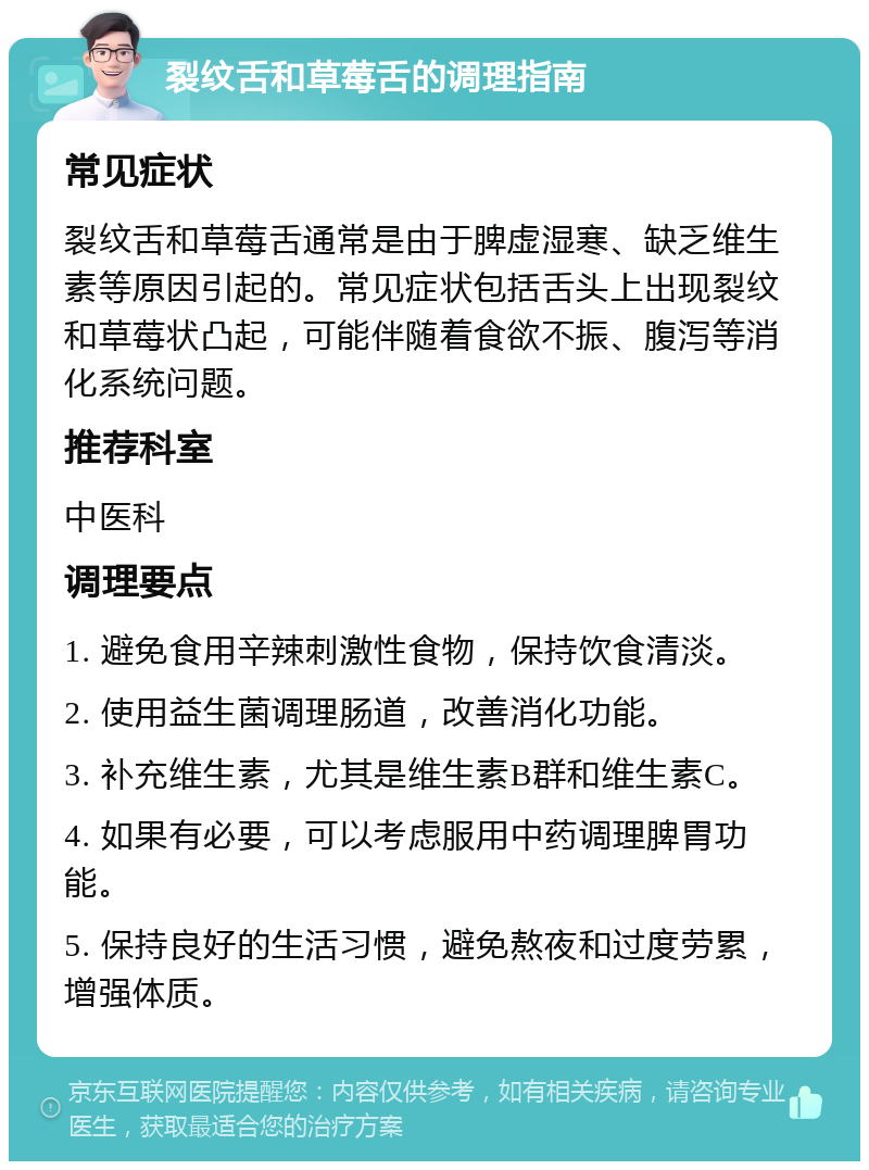 裂纹舌和草莓舌的调理指南 常见症状 裂纹舌和草莓舌通常是由于脾虚湿寒、缺乏维生素等原因引起的。常见症状包括舌头上出现裂纹和草莓状凸起，可能伴随着食欲不振、腹泻等消化系统问题。 推荐科室 中医科 调理要点 1. 避免食用辛辣刺激性食物，保持饮食清淡。 2. 使用益生菌调理肠道，改善消化功能。 3. 补充维生素，尤其是维生素B群和维生素C。 4. 如果有必要，可以考虑服用中药调理脾胃功能。 5. 保持良好的生活习惯，避免熬夜和过度劳累，增强体质。