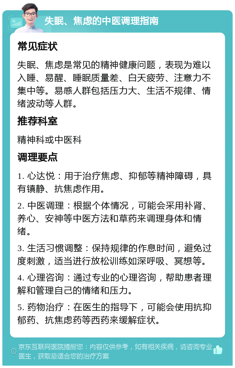 失眠、焦虑的中医调理指南 常见症状 失眠、焦虑是常见的精神健康问题，表现为难以入睡、易醒、睡眠质量差、白天疲劳、注意力不集中等。易感人群包括压力大、生活不规律、情绪波动等人群。 推荐科室 精神科或中医科 调理要点 1. 心达悦：用于治疗焦虑、抑郁等精神障碍，具有镇静、抗焦虑作用。 2. 中医调理：根据个体情况，可能会采用补肾、养心、安神等中医方法和草药来调理身体和情绪。 3. 生活习惯调整：保持规律的作息时间，避免过度刺激，适当进行放松训练如深呼吸、冥想等。 4. 心理咨询：通过专业的心理咨询，帮助患者理解和管理自己的情绪和压力。 5. 药物治疗：在医生的指导下，可能会使用抗抑郁药、抗焦虑药等西药来缓解症状。