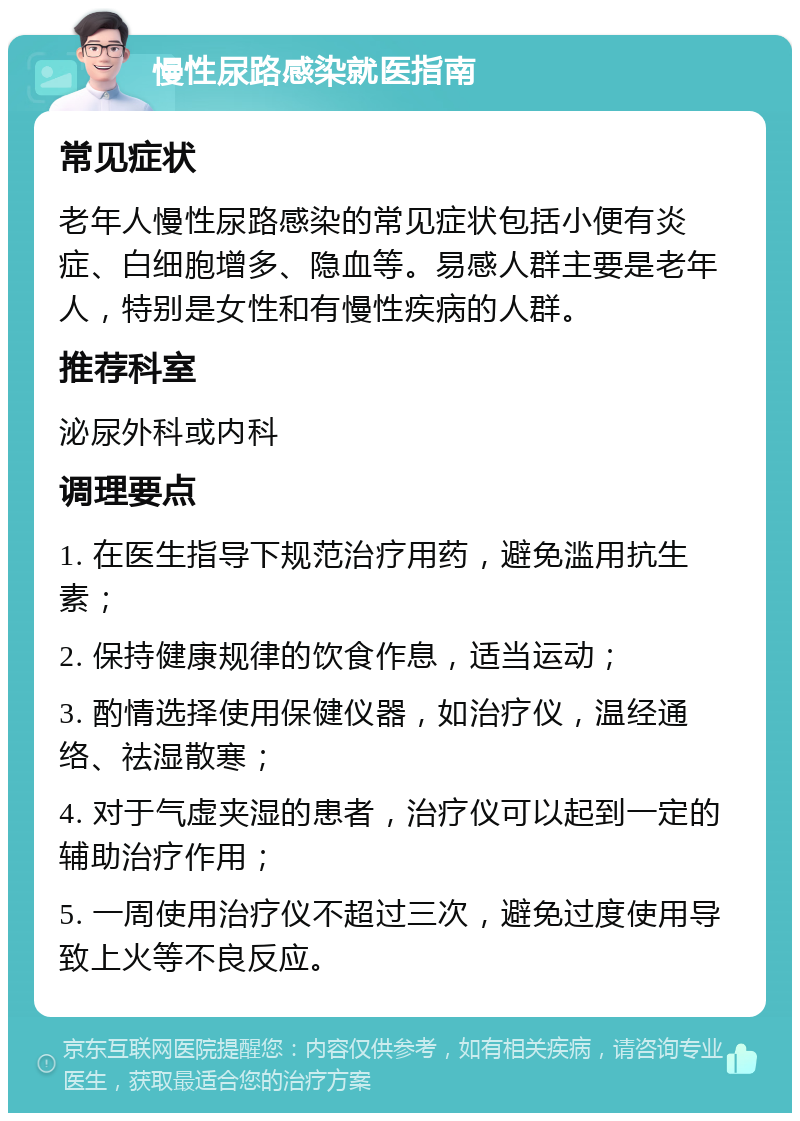 慢性尿路感染就医指南 常见症状 老年人慢性尿路感染的常见症状包括小便有炎症、白细胞增多、隐血等。易感人群主要是老年人，特别是女性和有慢性疾病的人群。 推荐科室 泌尿外科或内科 调理要点 1. 在医生指导下规范治疗用药，避免滥用抗生素； 2. 保持健康规律的饮食作息，适当运动； 3. 酌情选择使用保健仪器，如治疗仪，温经通络、祛湿散寒； 4. 对于气虚夹湿的患者，治疗仪可以起到一定的辅助治疗作用； 5. 一周使用治疗仪不超过三次，避免过度使用导致上火等不良反应。