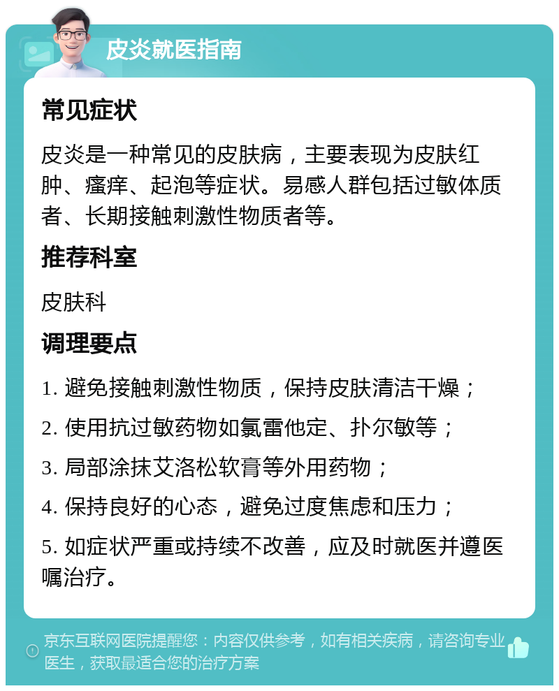 皮炎就医指南 常见症状 皮炎是一种常见的皮肤病，主要表现为皮肤红肿、瘙痒、起泡等症状。易感人群包括过敏体质者、长期接触刺激性物质者等。 推荐科室 皮肤科 调理要点 1. 避免接触刺激性物质，保持皮肤清洁干燥； 2. 使用抗过敏药物如氯雷他定、扑尔敏等； 3. 局部涂抹艾洛松软膏等外用药物； 4. 保持良好的心态，避免过度焦虑和压力； 5. 如症状严重或持续不改善，应及时就医并遵医嘱治疗。