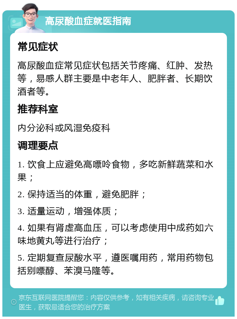 高尿酸血症就医指南 常见症状 高尿酸血症常见症状包括关节疼痛、红肿、发热等，易感人群主要是中老年人、肥胖者、长期饮酒者等。 推荐科室 内分泌科或风湿免疫科 调理要点 1. 饮食上应避免高嘌呤食物，多吃新鲜蔬菜和水果； 2. 保持适当的体重，避免肥胖； 3. 适量运动，增强体质； 4. 如果有肾虚高血压，可以考虑使用中成药如六味地黄丸等进行治疗； 5. 定期复查尿酸水平，遵医嘱用药，常用药物包括别嘌醇、苯溴马隆等。