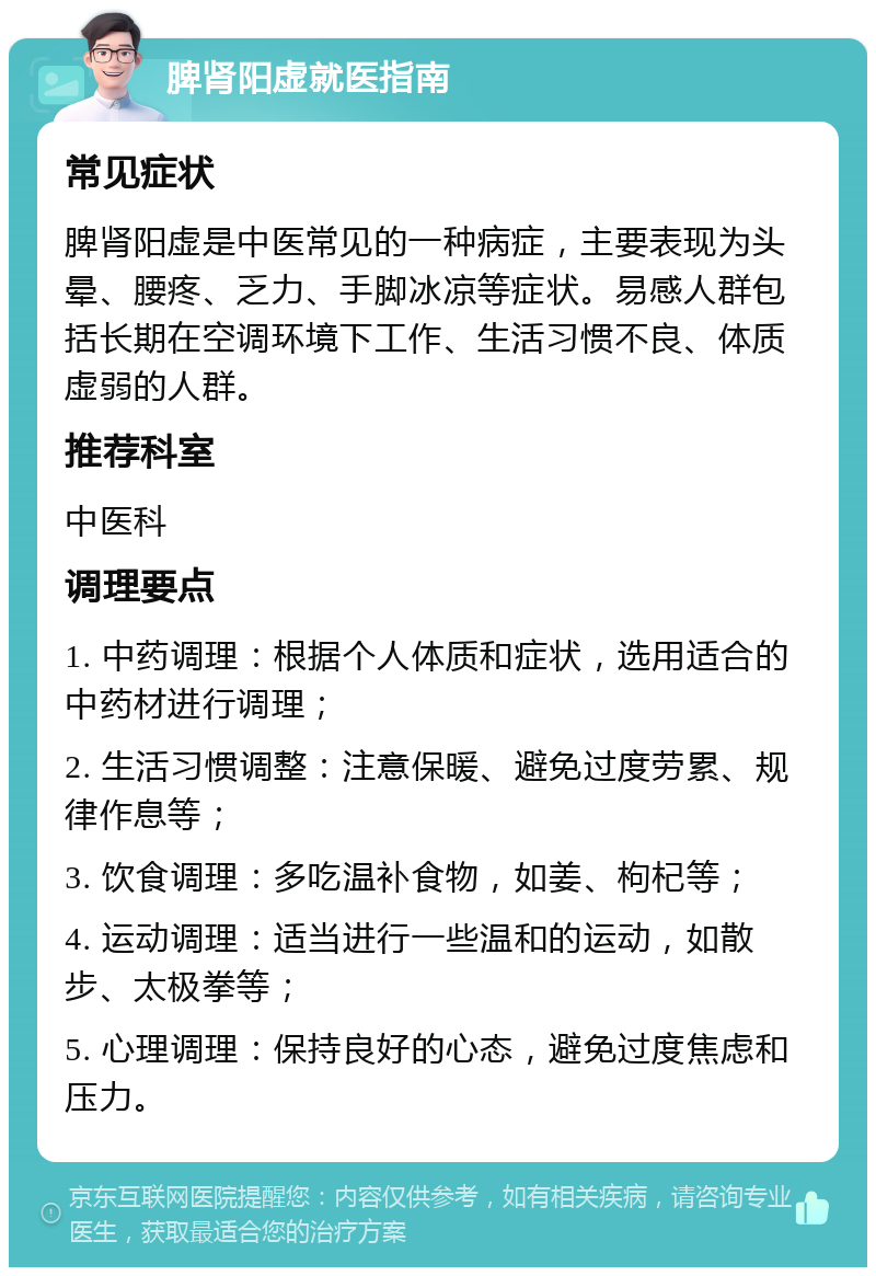 脾肾阳虚就医指南 常见症状 脾肾阳虚是中医常见的一种病症，主要表现为头晕、腰疼、乏力、手脚冰凉等症状。易感人群包括长期在空调环境下工作、生活习惯不良、体质虚弱的人群。 推荐科室 中医科 调理要点 1. 中药调理：根据个人体质和症状，选用适合的中药材进行调理； 2. 生活习惯调整：注意保暖、避免过度劳累、规律作息等； 3. 饮食调理：多吃温补食物，如姜、枸杞等； 4. 运动调理：适当进行一些温和的运动，如散步、太极拳等； 5. 心理调理：保持良好的心态，避免过度焦虑和压力。