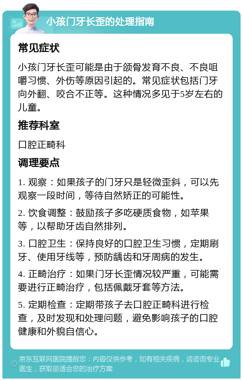 小孩门牙长歪的处理指南 常见症状 小孩门牙长歪可能是由于颌骨发育不良、不良咀嚼习惯、外伤等原因引起的。常见症状包括门牙向外翻、咬合不正等。这种情况多见于5岁左右的儿童。 推荐科室 口腔正畸科 调理要点 1. 观察：如果孩子的门牙只是轻微歪斜，可以先观察一段时间，等待自然矫正的可能性。 2. 饮食调整：鼓励孩子多吃硬质食物，如苹果等，以帮助牙齿自然排列。 3. 口腔卫生：保持良好的口腔卫生习惯，定期刷牙、使用牙线等，预防龋齿和牙周病的发生。 4. 正畸治疗：如果门牙长歪情况较严重，可能需要进行正畸治疗，包括佩戴牙套等方法。 5. 定期检查：定期带孩子去口腔正畸科进行检查，及时发现和处理问题，避免影响孩子的口腔健康和外貌自信心。