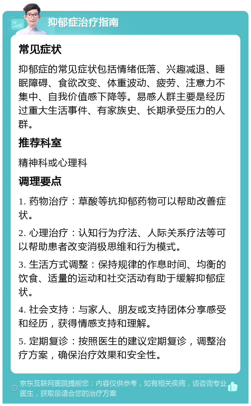 抑郁症治疗指南 常见症状 抑郁症的常见症状包括情绪低落、兴趣减退、睡眠障碍、食欲改变、体重波动、疲劳、注意力不集中、自我价值感下降等。易感人群主要是经历过重大生活事件、有家族史、长期承受压力的人群。 推荐科室 精神科或心理科 调理要点 1. 药物治疗：草酸等抗抑郁药物可以帮助改善症状。 2. 心理治疗：认知行为疗法、人际关系疗法等可以帮助患者改变消极思维和行为模式。 3. 生活方式调整：保持规律的作息时间、均衡的饮食、适量的运动和社交活动有助于缓解抑郁症状。 4. 社会支持：与家人、朋友或支持团体分享感受和经历，获得情感支持和理解。 5. 定期复诊：按照医生的建议定期复诊，调整治疗方案，确保治疗效果和安全性。