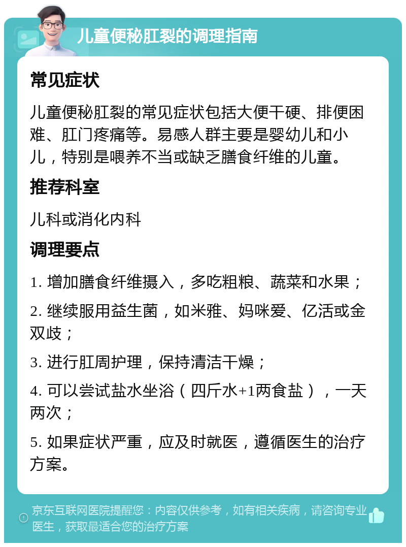 儿童便秘肛裂的调理指南 常见症状 儿童便秘肛裂的常见症状包括大便干硬、排便困难、肛门疼痛等。易感人群主要是婴幼儿和小儿，特别是喂养不当或缺乏膳食纤维的儿童。 推荐科室 儿科或消化内科 调理要点 1. 增加膳食纤维摄入，多吃粗粮、蔬菜和水果； 2. 继续服用益生菌，如米雅、妈咪爱、亿活或金双歧； 3. 进行肛周护理，保持清洁干燥； 4. 可以尝试盐水坐浴（四斤水+1两食盐），一天两次； 5. 如果症状严重，应及时就医，遵循医生的治疗方案。