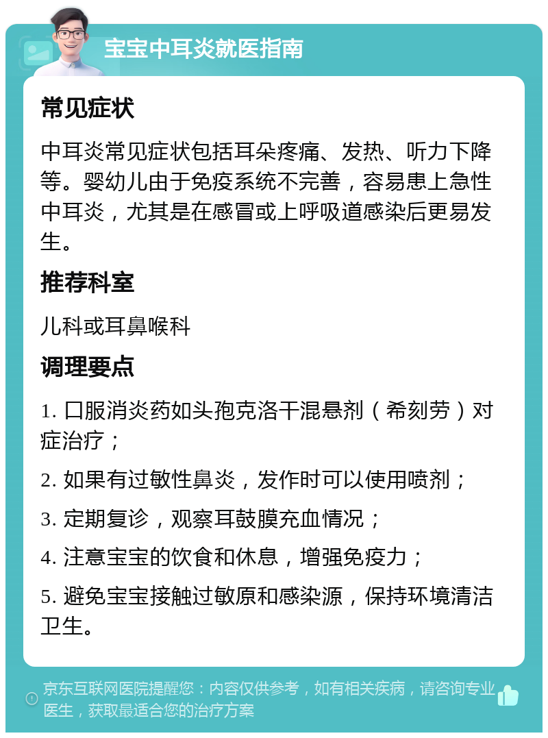 宝宝中耳炎就医指南 常见症状 中耳炎常见症状包括耳朵疼痛、发热、听力下降等。婴幼儿由于免疫系统不完善，容易患上急性中耳炎，尤其是在感冒或上呼吸道感染后更易发生。 推荐科室 儿科或耳鼻喉科 调理要点 1. 口服消炎药如头孢克洛干混悬剂（希刻劳）对症治疗； 2. 如果有过敏性鼻炎，发作时可以使用喷剂； 3. 定期复诊，观察耳鼓膜充血情况； 4. 注意宝宝的饮食和休息，增强免疫力； 5. 避免宝宝接触过敏原和感染源，保持环境清洁卫生。