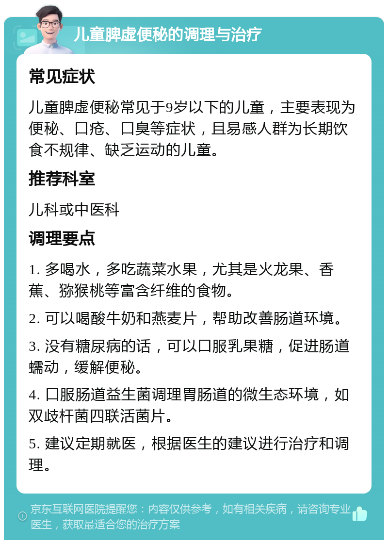 儿童脾虚便秘的调理与治疗 常见症状 儿童脾虚便秘常见于9岁以下的儿童，主要表现为便秘、口疮、口臭等症状，且易感人群为长期饮食不规律、缺乏运动的儿童。 推荐科室 儿科或中医科 调理要点 1. 多喝水，多吃蔬菜水果，尤其是火龙果、香蕉、猕猴桃等富含纤维的食物。 2. 可以喝酸牛奶和燕麦片，帮助改善肠道环境。 3. 没有糖尿病的话，可以口服乳果糖，促进肠道蠕动，缓解便秘。 4. 口服肠道益生菌调理胃肠道的微生态环境，如双歧杆菌四联活菌片。 5. 建议定期就医，根据医生的建议进行治疗和调理。