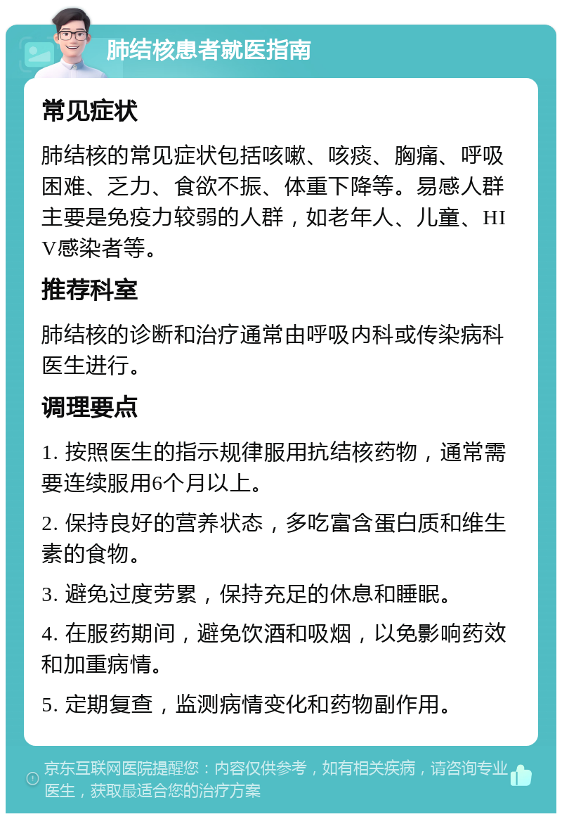 肺结核患者就医指南 常见症状 肺结核的常见症状包括咳嗽、咳痰、胸痛、呼吸困难、乏力、食欲不振、体重下降等。易感人群主要是免疫力较弱的人群，如老年人、儿童、HIV感染者等。 推荐科室 肺结核的诊断和治疗通常由呼吸内科或传染病科医生进行。 调理要点 1. 按照医生的指示规律服用抗结核药物，通常需要连续服用6个月以上。 2. 保持良好的营养状态，多吃富含蛋白质和维生素的食物。 3. 避免过度劳累，保持充足的休息和睡眠。 4. 在服药期间，避免饮酒和吸烟，以免影响药效和加重病情。 5. 定期复查，监测病情变化和药物副作用。