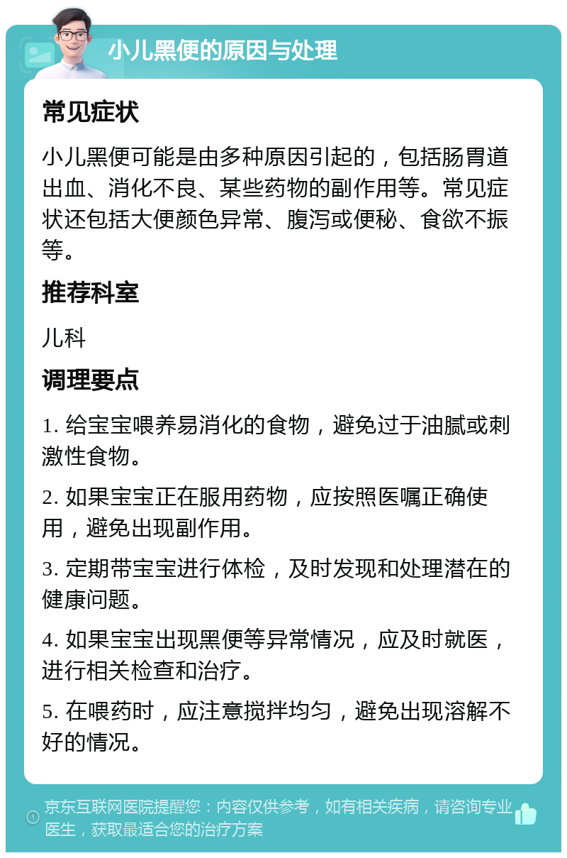 小儿黑便的原因与处理 常见症状 小儿黑便可能是由多种原因引起的，包括肠胃道出血、消化不良、某些药物的副作用等。常见症状还包括大便颜色异常、腹泻或便秘、食欲不振等。 推荐科室 儿科 调理要点 1. 给宝宝喂养易消化的食物，避免过于油腻或刺激性食物。 2. 如果宝宝正在服用药物，应按照医嘱正确使用，避免出现副作用。 3. 定期带宝宝进行体检，及时发现和处理潜在的健康问题。 4. 如果宝宝出现黑便等异常情况，应及时就医，进行相关检查和治疗。 5. 在喂药时，应注意搅拌均匀，避免出现溶解不好的情况。