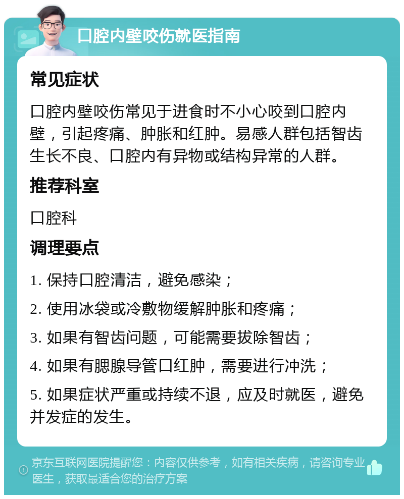 口腔内壁咬伤就医指南 常见症状 口腔内壁咬伤常见于进食时不小心咬到口腔内壁，引起疼痛、肿胀和红肿。易感人群包括智齿生长不良、口腔内有异物或结构异常的人群。 推荐科室 口腔科 调理要点 1. 保持口腔清洁，避免感染； 2. 使用冰袋或冷敷物缓解肿胀和疼痛； 3. 如果有智齿问题，可能需要拔除智齿； 4. 如果有腮腺导管口红肿，需要进行冲洗； 5. 如果症状严重或持续不退，应及时就医，避免并发症的发生。