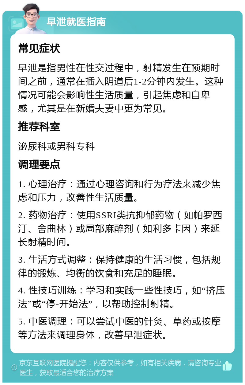 早泄就医指南 常见症状 早泄是指男性在性交过程中，射精发生在预期时间之前，通常在插入阴道后1-2分钟内发生。这种情况可能会影响性生活质量，引起焦虑和自卑感，尤其是在新婚夫妻中更为常见。 推荐科室 泌尿科或男科专科 调理要点 1. 心理治疗：通过心理咨询和行为疗法来减少焦虑和压力，改善性生活质量。 2. 药物治疗：使用SSRI类抗抑郁药物（如帕罗西汀、舍曲林）或局部麻醉剂（如利多卡因）来延长射精时间。 3. 生活方式调整：保持健康的生活习惯，包括规律的锻炼、均衡的饮食和充足的睡眠。 4. 性技巧训练：学习和实践一些性技巧，如“挤压法”或“停-开始法”，以帮助控制射精。 5. 中医调理：可以尝试中医的针灸、草药或按摩等方法来调理身体，改善早泄症状。