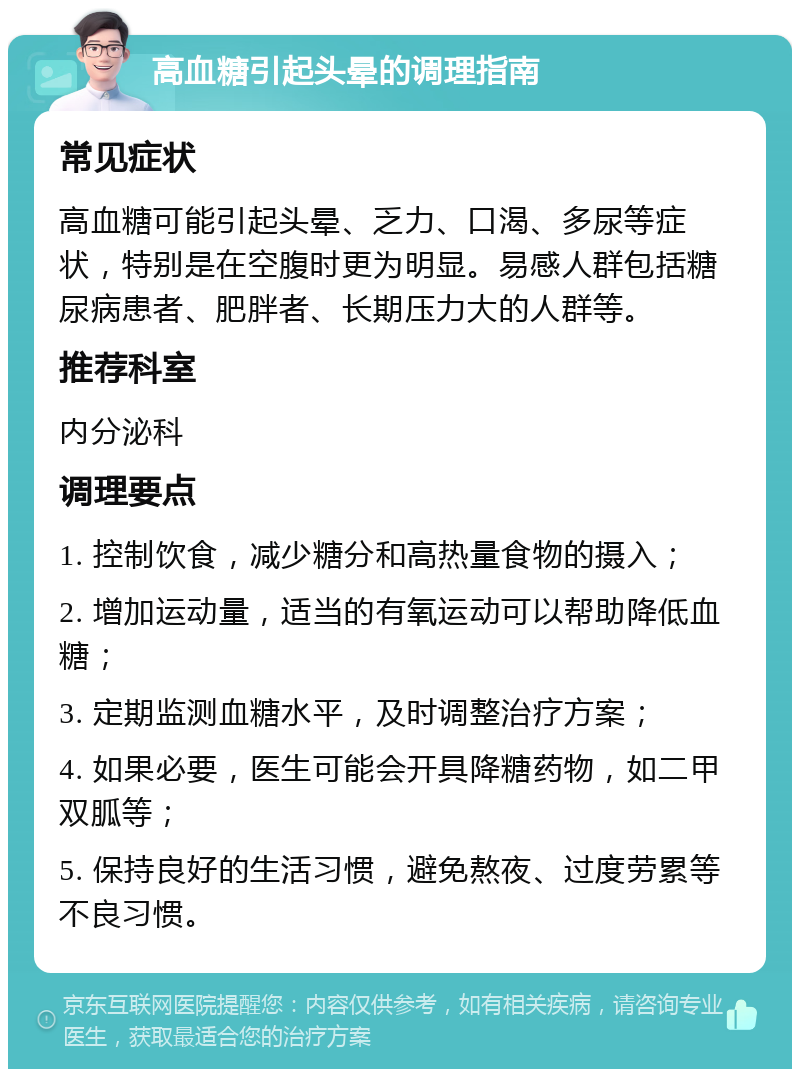 高血糖引起头晕的调理指南 常见症状 高血糖可能引起头晕、乏力、口渴、多尿等症状，特别是在空腹时更为明显。易感人群包括糖尿病患者、肥胖者、长期压力大的人群等。 推荐科室 内分泌科 调理要点 1. 控制饮食，减少糖分和高热量食物的摄入； 2. 增加运动量，适当的有氧运动可以帮助降低血糖； 3. 定期监测血糖水平，及时调整治疗方案； 4. 如果必要，医生可能会开具降糖药物，如二甲双胍等； 5. 保持良好的生活习惯，避免熬夜、过度劳累等不良习惯。