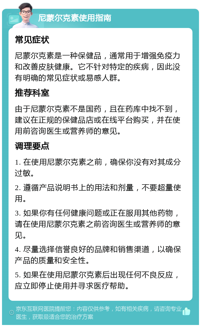 尼蒙尔克素使用指南 常见症状 尼蒙尔克素是一种保健品，通常用于增强免疫力和改善皮肤健康。它不针对特定的疾病，因此没有明确的常见症状或易感人群。 推荐科室 由于尼蒙尔克素不是国药，且在药库中找不到，建议在正规的保健品店或在线平台购买，并在使用前咨询医生或营养师的意见。 调理要点 1. 在使用尼蒙尔克素之前，确保你没有对其成分过敏。 2. 遵循产品说明书上的用法和剂量，不要超量使用。 3. 如果你有任何健康问题或正在服用其他药物，请在使用尼蒙尔克素之前咨询医生或营养师的意见。 4. 尽量选择信誉良好的品牌和销售渠道，以确保产品的质量和安全性。 5. 如果在使用尼蒙尔克素后出现任何不良反应，应立即停止使用并寻求医疗帮助。