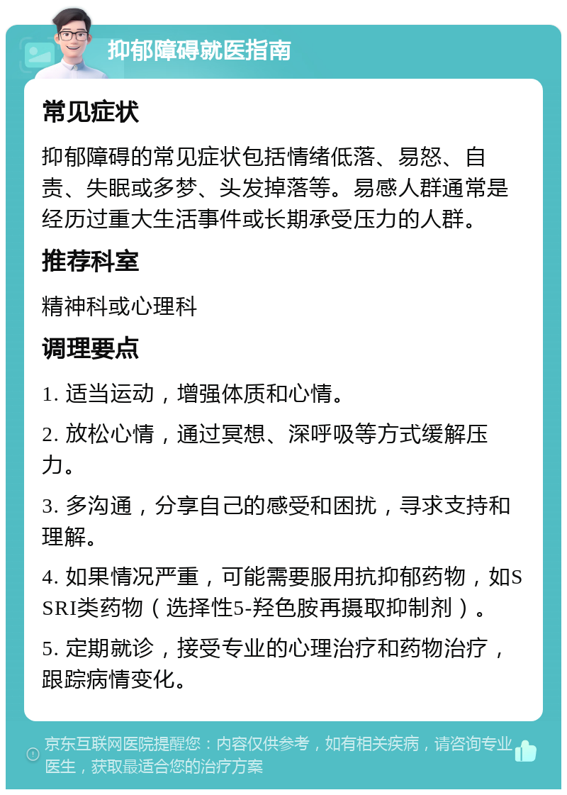 抑郁障碍就医指南 常见症状 抑郁障碍的常见症状包括情绪低落、易怒、自责、失眠或多梦、头发掉落等。易感人群通常是经历过重大生活事件或长期承受压力的人群。 推荐科室 精神科或心理科 调理要点 1. 适当运动，增强体质和心情。 2. 放松心情，通过冥想、深呼吸等方式缓解压力。 3. 多沟通，分享自己的感受和困扰，寻求支持和理解。 4. 如果情况严重，可能需要服用抗抑郁药物，如SSRI类药物（选择性5-羟色胺再摄取抑制剂）。 5. 定期就诊，接受专业的心理治疗和药物治疗，跟踪病情变化。