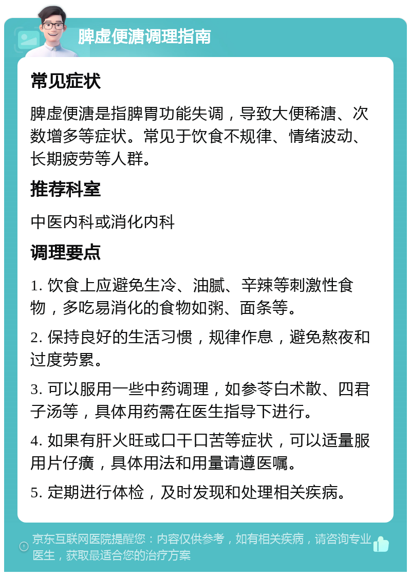 脾虚便溏调理指南 常见症状 脾虚便溏是指脾胃功能失调，导致大便稀溏、次数增多等症状。常见于饮食不规律、情绪波动、长期疲劳等人群。 推荐科室 中医内科或消化内科 调理要点 1. 饮食上应避免生冷、油腻、辛辣等刺激性食物，多吃易消化的食物如粥、面条等。 2. 保持良好的生活习惯，规律作息，避免熬夜和过度劳累。 3. 可以服用一些中药调理，如参苓白术散、四君子汤等，具体用药需在医生指导下进行。 4. 如果有肝火旺或口干口苦等症状，可以适量服用片仔癀，具体用法和用量请遵医嘱。 5. 定期进行体检，及时发现和处理相关疾病。