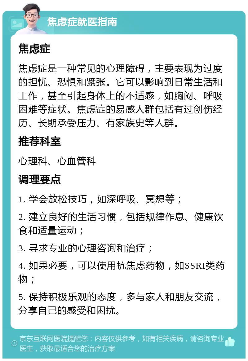 焦虑症就医指南 焦虑症 焦虑症是一种常见的心理障碍，主要表现为过度的担忧、恐惧和紧张。它可以影响到日常生活和工作，甚至引起身体上的不适感，如胸闷、呼吸困难等症状。焦虑症的易感人群包括有过创伤经历、长期承受压力、有家族史等人群。 推荐科室 心理科、心血管科 调理要点 1. 学会放松技巧，如深呼吸、冥想等； 2. 建立良好的生活习惯，包括规律作息、健康饮食和适量运动； 3. 寻求专业的心理咨询和治疗； 4. 如果必要，可以使用抗焦虑药物，如SSRI类药物； 5. 保持积极乐观的态度，多与家人和朋友交流，分享自己的感受和困扰。