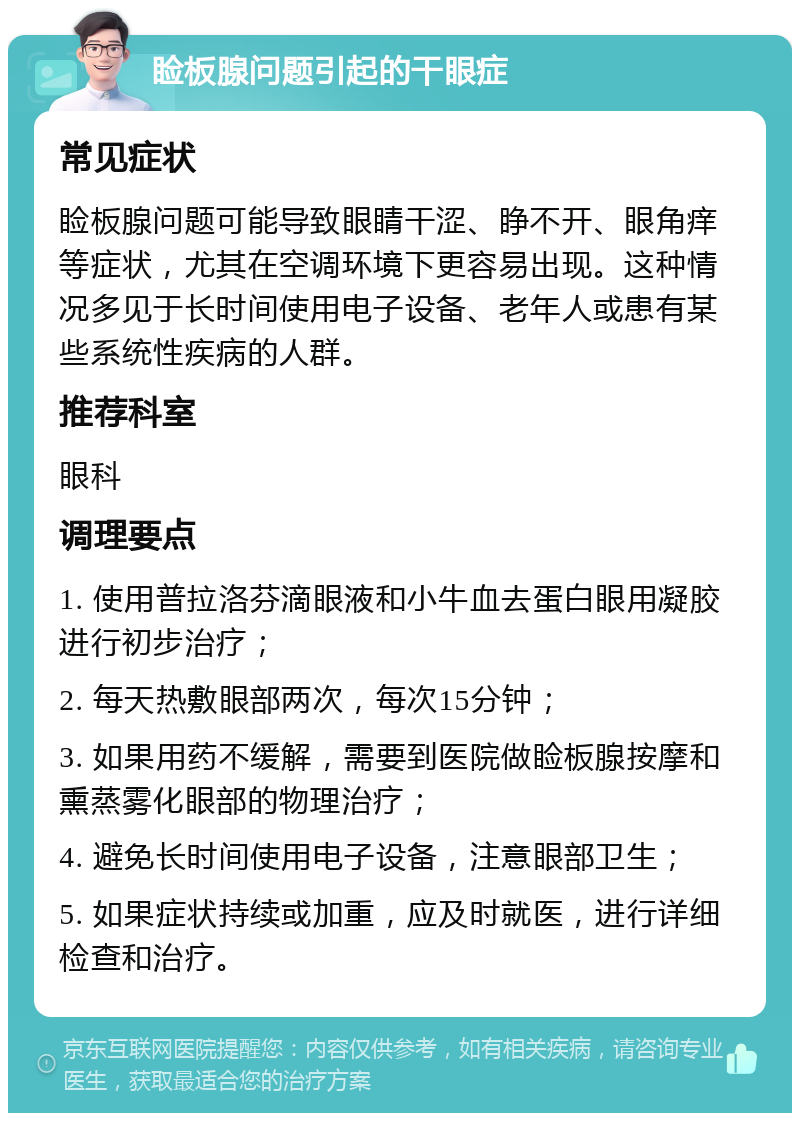 睑板腺问题引起的干眼症 常见症状 睑板腺问题可能导致眼睛干涩、睁不开、眼角痒等症状，尤其在空调环境下更容易出现。这种情况多见于长时间使用电子设备、老年人或患有某些系统性疾病的人群。 推荐科室 眼科 调理要点 1. 使用普拉洛芬滴眼液和小牛血去蛋白眼用凝胶进行初步治疗； 2. 每天热敷眼部两次，每次15分钟； 3. 如果用药不缓解，需要到医院做睑板腺按摩和熏蒸雾化眼部的物理治疗； 4. 避免长时间使用电子设备，注意眼部卫生； 5. 如果症状持续或加重，应及时就医，进行详细检查和治疗。