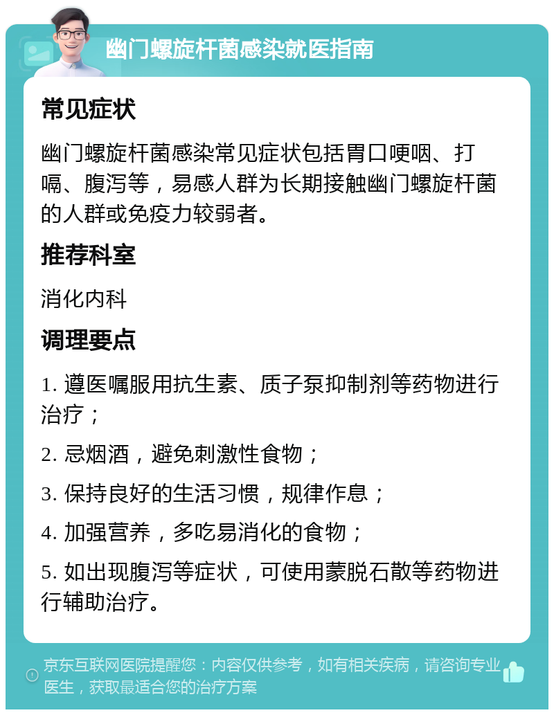 幽门螺旋杆菌感染就医指南 常见症状 幽门螺旋杆菌感染常见症状包括胃口哽咽、打嗝、腹泻等，易感人群为长期接触幽门螺旋杆菌的人群或免疫力较弱者。 推荐科室 消化内科 调理要点 1. 遵医嘱服用抗生素、质子泵抑制剂等药物进行治疗； 2. 忌烟酒，避免刺激性食物； 3. 保持良好的生活习惯，规律作息； 4. 加强营养，多吃易消化的食物； 5. 如出现腹泻等症状，可使用蒙脱石散等药物进行辅助治疗。