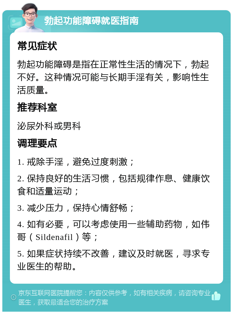 勃起功能障碍就医指南 常见症状 勃起功能障碍是指在正常性生活的情况下，勃起不好。这种情况可能与长期手淫有关，影响性生活质量。 推荐科室 泌尿外科或男科 调理要点 1. 戒除手淫，避免过度刺激； 2. 保持良好的生活习惯，包括规律作息、健康饮食和适量运动； 3. 减少压力，保持心情舒畅； 4. 如有必要，可以考虑使用一些辅助药物，如伟哥（Sildenafil）等； 5. 如果症状持续不改善，建议及时就医，寻求专业医生的帮助。