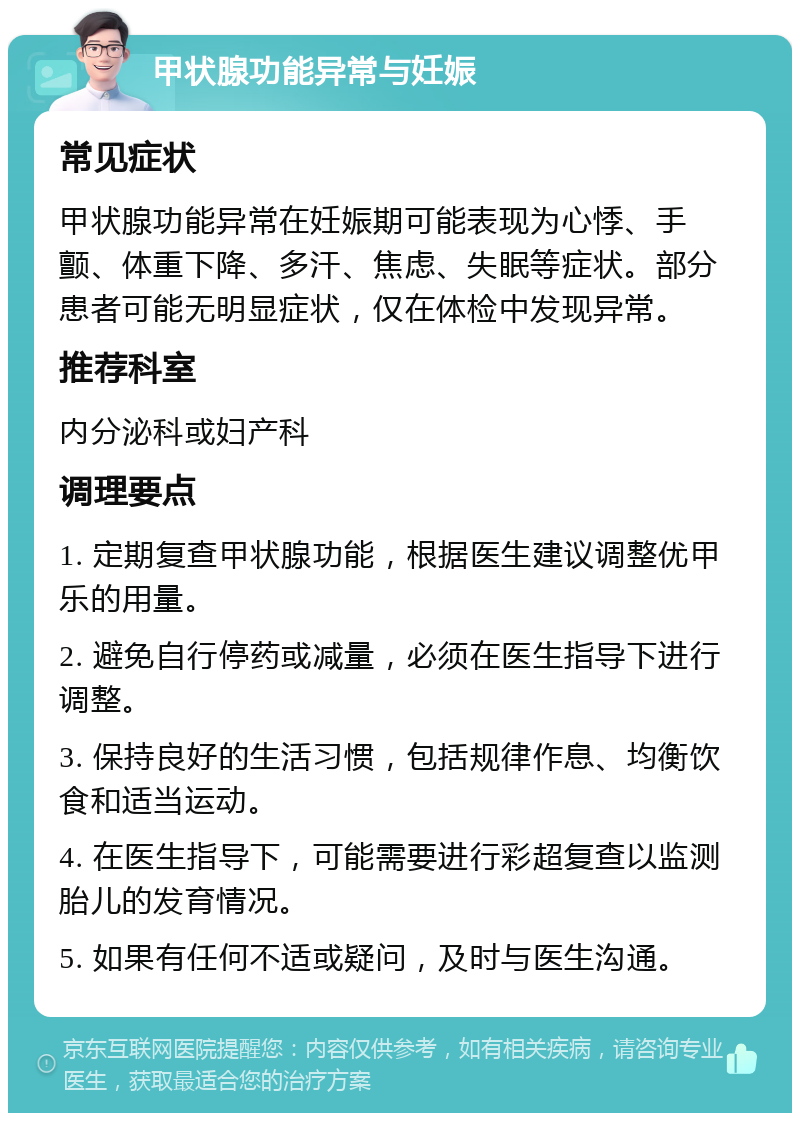 甲状腺功能异常与妊娠 常见症状 甲状腺功能异常在妊娠期可能表现为心悸、手颤、体重下降、多汗、焦虑、失眠等症状。部分患者可能无明显症状，仅在体检中发现异常。 推荐科室 内分泌科或妇产科 调理要点 1. 定期复查甲状腺功能，根据医生建议调整优甲乐的用量。 2. 避免自行停药或减量，必须在医生指导下进行调整。 3. 保持良好的生活习惯，包括规律作息、均衡饮食和适当运动。 4. 在医生指导下，可能需要进行彩超复查以监测胎儿的发育情况。 5. 如果有任何不适或疑问，及时与医生沟通。