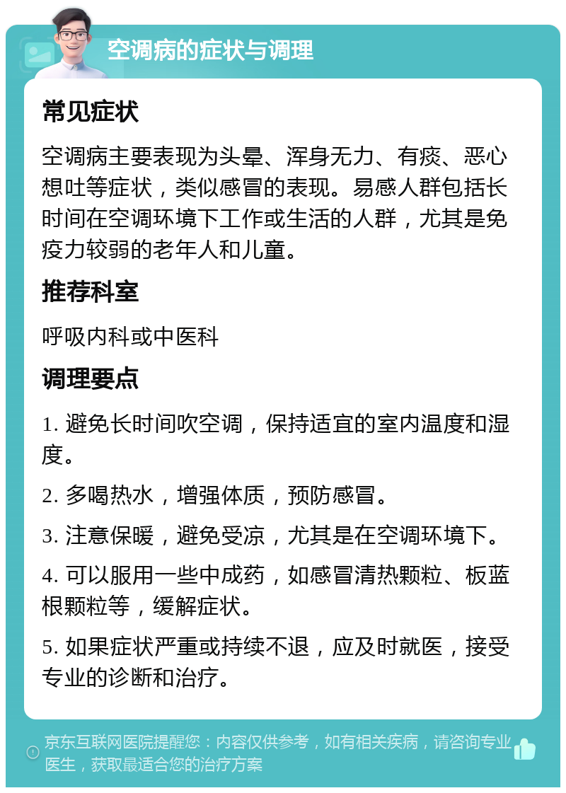 空调病的症状与调理 常见症状 空调病主要表现为头晕、浑身无力、有痰、恶心想吐等症状，类似感冒的表现。易感人群包括长时间在空调环境下工作或生活的人群，尤其是免疫力较弱的老年人和儿童。 推荐科室 呼吸内科或中医科 调理要点 1. 避免长时间吹空调，保持适宜的室内温度和湿度。 2. 多喝热水，增强体质，预防感冒。 3. 注意保暖，避免受凉，尤其是在空调环境下。 4. 可以服用一些中成药，如感冒清热颗粒、板蓝根颗粒等，缓解症状。 5. 如果症状严重或持续不退，应及时就医，接受专业的诊断和治疗。