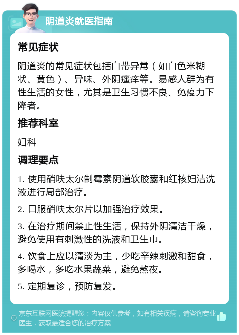 阴道炎就医指南 常见症状 阴道炎的常见症状包括白带异常（如白色米糊状、黄色）、异味、外阴瘙痒等。易感人群为有性生活的女性，尤其是卫生习惯不良、免疫力下降者。 推荐科室 妇科 调理要点 1. 使用硝呋太尔制霉素阴道软胶囊和红核妇洁洗液进行局部治疗。 2. 口服硝呋太尔片以加强治疗效果。 3. 在治疗期间禁止性生活，保持外阴清洁干燥，避免使用有刺激性的洗液和卫生巾。 4. 饮食上应以清淡为主，少吃辛辣刺激和甜食，多喝水，多吃水果蔬菜，避免熬夜。 5. 定期复诊，预防复发。