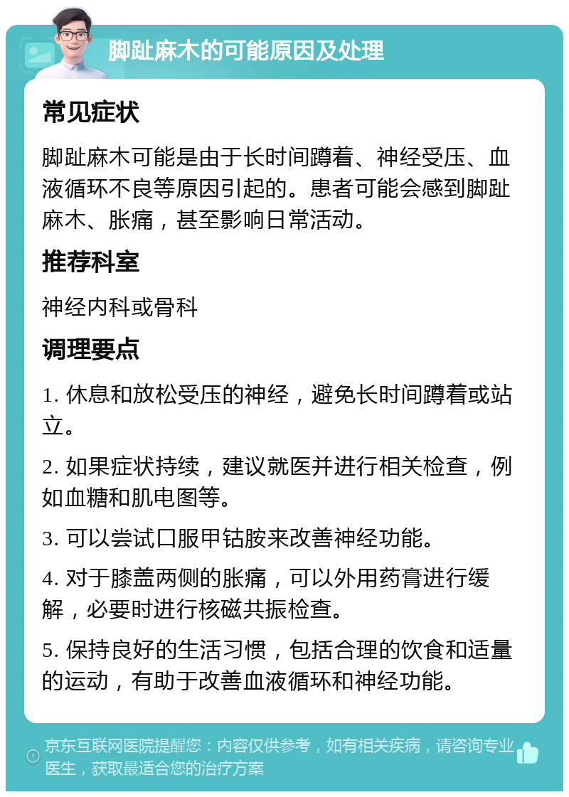 脚趾麻木的可能原因及处理 常见症状 脚趾麻木可能是由于长时间蹲着、神经受压、血液循环不良等原因引起的。患者可能会感到脚趾麻木、胀痛，甚至影响日常活动。 推荐科室 神经内科或骨科 调理要点 1. 休息和放松受压的神经，避免长时间蹲着或站立。 2. 如果症状持续，建议就医并进行相关检查，例如血糖和肌电图等。 3. 可以尝试口服甲钴胺来改善神经功能。 4. 对于膝盖两侧的胀痛，可以外用药膏进行缓解，必要时进行核磁共振检查。 5. 保持良好的生活习惯，包括合理的饮食和适量的运动，有助于改善血液循环和神经功能。