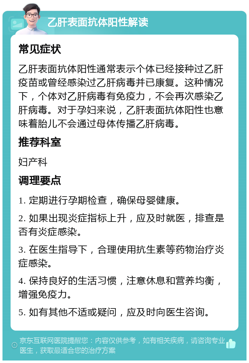 乙肝表面抗体阳性解读 常见症状 乙肝表面抗体阳性通常表示个体已经接种过乙肝疫苗或曾经感染过乙肝病毒并已康复。这种情况下，个体对乙肝病毒有免疫力，不会再次感染乙肝病毒。对于孕妇来说，乙肝表面抗体阳性也意味着胎儿不会通过母体传播乙肝病毒。 推荐科室 妇产科 调理要点 1. 定期进行孕期检查，确保母婴健康。 2. 如果出现炎症指标上升，应及时就医，排查是否有炎症感染。 3. 在医生指导下，合理使用抗生素等药物治疗炎症感染。 4. 保持良好的生活习惯，注意休息和营养均衡，增强免疫力。 5. 如有其他不适或疑问，应及时向医生咨询。