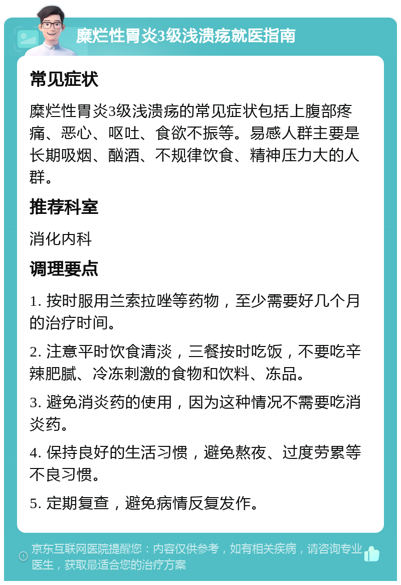 糜烂性胃炎3级浅溃疡就医指南 常见症状 糜烂性胃炎3级浅溃疡的常见症状包括上腹部疼痛、恶心、呕吐、食欲不振等。易感人群主要是长期吸烟、酗酒、不规律饮食、精神压力大的人群。 推荐科室 消化内科 调理要点 1. 按时服用兰索拉唑等药物，至少需要好几个月的治疗时间。 2. 注意平时饮食清淡，三餐按时吃饭，不要吃辛辣肥腻、冷冻刺激的食物和饮料、冻品。 3. 避免消炎药的使用，因为这种情况不需要吃消炎药。 4. 保持良好的生活习惯，避免熬夜、过度劳累等不良习惯。 5. 定期复查，避免病情反复发作。