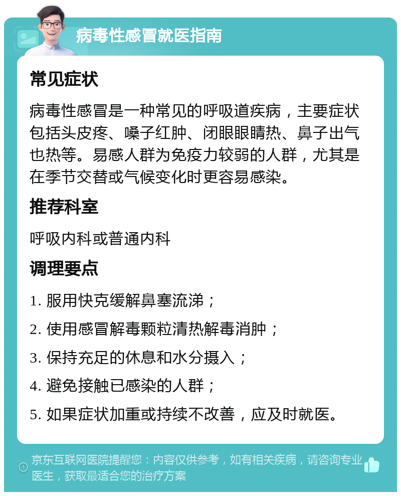 病毒性感冒就医指南 常见症状 病毒性感冒是一种常见的呼吸道疾病，主要症状包括头皮疼、嗓子红肿、闭眼眼睛热、鼻子出气也热等。易感人群为免疫力较弱的人群，尤其是在季节交替或气候变化时更容易感染。 推荐科室 呼吸内科或普通内科 调理要点 1. 服用快克缓解鼻塞流涕； 2. 使用感冒解毒颗粒清热解毒消肿； 3. 保持充足的休息和水分摄入； 4. 避免接触已感染的人群； 5. 如果症状加重或持续不改善，应及时就医。