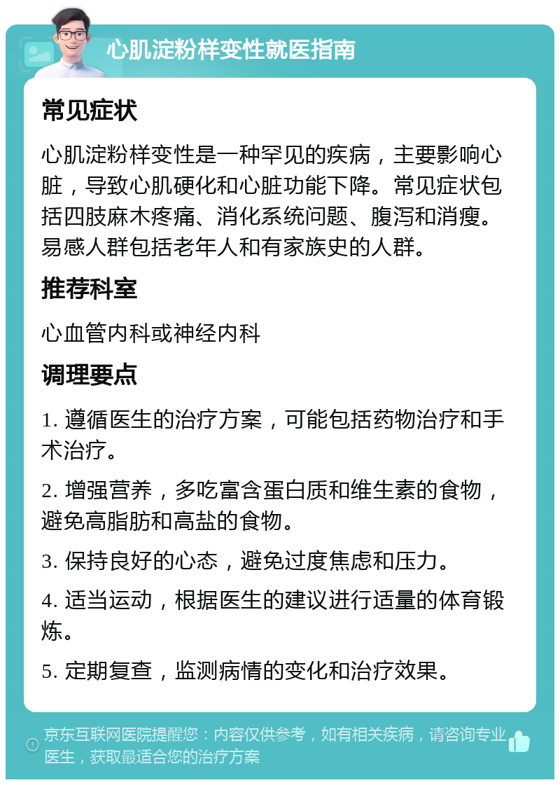 心肌淀粉样变性就医指南 常见症状 心肌淀粉样变性是一种罕见的疾病，主要影响心脏，导致心肌硬化和心脏功能下降。常见症状包括四肢麻木疼痛、消化系统问题、腹泻和消瘦。易感人群包括老年人和有家族史的人群。 推荐科室 心血管内科或神经内科 调理要点 1. 遵循医生的治疗方案，可能包括药物治疗和手术治疗。 2. 增强营养，多吃富含蛋白质和维生素的食物，避免高脂肪和高盐的食物。 3. 保持良好的心态，避免过度焦虑和压力。 4. 适当运动，根据医生的建议进行适量的体育锻炼。 5. 定期复查，监测病情的变化和治疗效果。