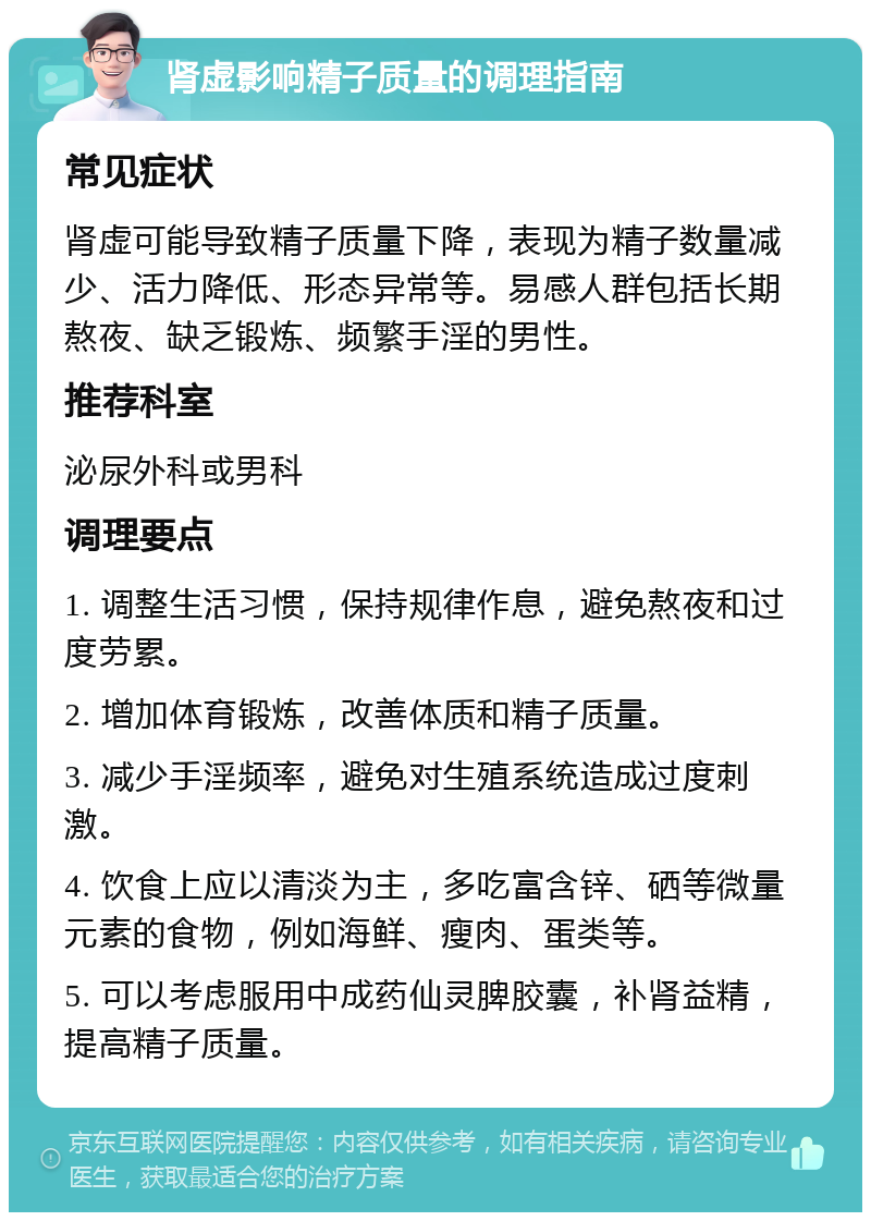 肾虚影响精子质量的调理指南 常见症状 肾虚可能导致精子质量下降，表现为精子数量减少、活力降低、形态异常等。易感人群包括长期熬夜、缺乏锻炼、频繁手淫的男性。 推荐科室 泌尿外科或男科 调理要点 1. 调整生活习惯，保持规律作息，避免熬夜和过度劳累。 2. 增加体育锻炼，改善体质和精子质量。 3. 减少手淫频率，避免对生殖系统造成过度刺激。 4. 饮食上应以清淡为主，多吃富含锌、硒等微量元素的食物，例如海鲜、瘦肉、蛋类等。 5. 可以考虑服用中成药仙灵脾胶囊，补肾益精，提高精子质量。